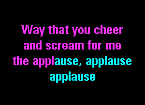 Way that you cheer
and scream for me

the applause, applause
applause