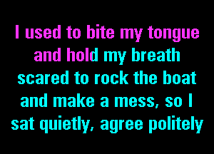 I used to bite my tongue
and hold my breath
scared to rock the boat
and make a mess, so I
sat quietly, agree politely