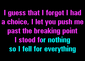 I guess that I forgot I had
a choice, I let you push me
past the breaking point
I stood for nothing
so I fell for everything