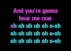 And you're gonna
hear me roar

oh oh uh uh oh o-oh
oh oh uh uh oh o-oh
oh oh uh uh oh o-oh