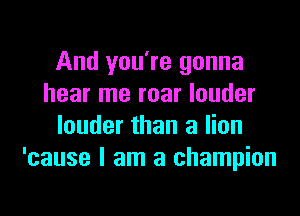 And you're gonna
hear me roar louder

louder than a lion
'cause I am a champion