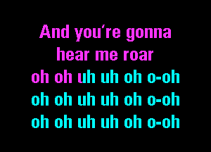 And you're gonna
hear me roar

oh oh uh uh oh o-oh
oh oh uh uh oh o-oh
oh oh uh uh oh o-oh