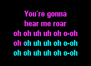 You're gonna
hear me roar

oh oh uh uh oh o-oh
oh oh uh uh oh o-oh
oh oh uh uh oh o-oh