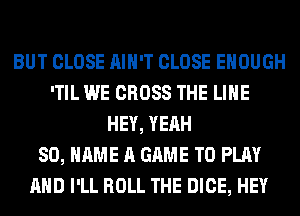 BUT CLOSE AIN'T CLOSE ENOUGH
'TIL WE CROSS THE LINE
HEY, YEAH
80, NAME A GAME TO PLAY
AND I'LL ROLL THE DICE, HEY