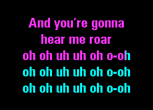 And you're gonna
hear me roar

oh oh uh uh oh o-oh
oh oh uh uh oh o-oh
oh oh uh uh oh o-oh