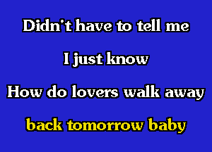 Didn't have to tell me
I just know
How do lovers walk away

back tomorrow baby