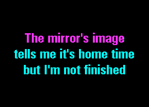 The mirror's image

tells me it's home time
but I'm not finished