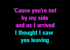 'Cause you're not
by my side

and as I arrived
I thought I saw
you leaving