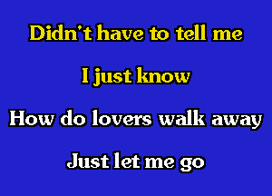 Didn't have to tell me
I just know
How do lovers walk away

Just let me go