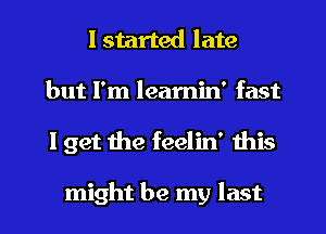 I started late
but I'm leamin' fast
I get the feelin' this

might be my last