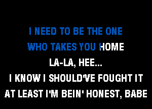 I NEED TO BE THE ONE
WHO TAKES YOU HOME
LA-LA, HEE...
I KHOWI SHOULD'UE FOUGHT IT
AT LEAST I'M BEIH' HONEST, BABE