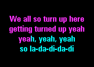 We all so turn up here
getting turned up yeah

yeah,yeah.yeah
so Ia-da-di-da-di