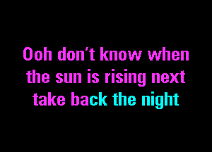 Ooh don't know when

the sun is rising next
take back the night