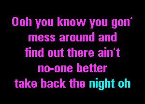 Ooh you know you gon'
mess around and
find out there ain't
no-one better
take back the night oh