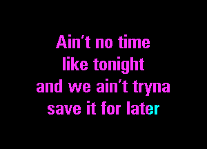 Ain't no time
like tonight

and we ain't tryna
save it for later