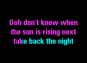 Ooh don't know when

the sun is rising next
take back the night