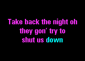 Take back the night oh

they gon' try to
shut us down