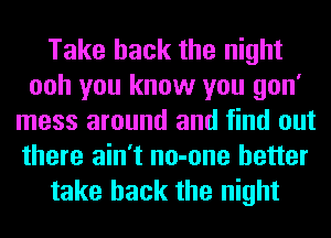 Take back the night
ooh you know you gon'
mess around and find out
there ain't no-one better

take back the night