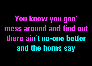 You know you gon'
mess around and find out
there ain't no-one better

and the horns say