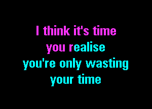 I think it's time
you realise

you're only wasting
your time