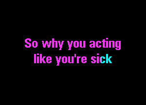 So why you acting

like you're sick