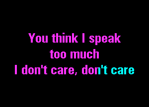 You think I speak

too much
I don't care. don't care