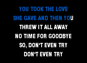 YOU TOOK THE LOVE
SHE GAVE AND THEN YOU
THBEW IT ALL AWAY
HO TIME FOR GOODBYE
SO, DON'T EVEN TRY

DON'T EVEN TRY l
