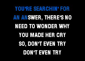YOU'RE SEARCHIN' FOR
AN ANSWER, THERE'S NO
NEED TO WONDER WHY
YOU MADE HER CRY
SO, DON'T EVEN TRY

DON'T EVEN TRY l