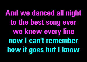 And we danced all night
to the best song ever
we knew every line
now I can't remember
how it goes but I know