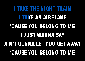 I TAKE THE NIGHT TRAIN
I TAKE AH AIRPLANE
'CAUSE YOU BELONG TO ME
I JUST WANNA SAY
AIN'T GONNA LET YOU GET AWAY
'CAUSE YOU BELONG TO ME