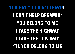 YOU SAY YOU AIN'T LEAVIN'
I CAN'T HELP DREAMIH'
YOU BELONG TO ME
I TAKE THE HIGHWAY
I TAKE THE LOW WAY
'TIL YOU BELONG TO ME