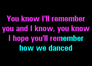 You know I'll remember
you and I know, you know
I hope you'll remember
how we danced