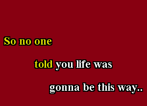 So no one

told you life was

gonna be this way..