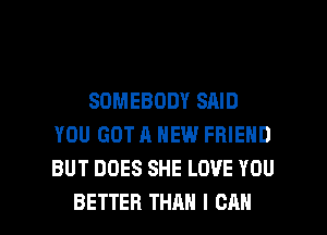 SOMEBODY SAID
YOU GOT A NEW FRIEND
BUT DOES SHE LOVE YOU

BETTER THAN I CAN I