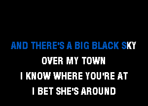 AND THERE'S A BIG BLACK SKY
OVER MY TOWN
I KNOW WHERE YOU'RE AT
I BET SHE'S AROUND