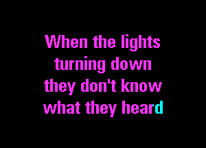 When the lights
turning down

they don't know
what they heard