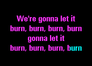 We're gonna let it
burn, burn. burn, burn

gonna let it
burn. hum, burn, burn