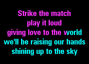 Strike the match
play it loud
giving love to the world
we'll be raising our hands
shining up to the sky