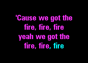 'Cause we got the
fire, fire, fire

yeah we got the
fire, fire, fire