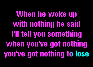 When he woke up
with nothing he said
I'll tell you something

when you've got nothing
you've got nothing to lose