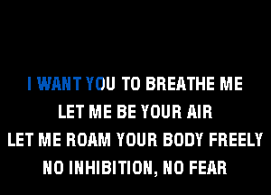 I WANT YOU TO BREATHE ME
LET ME BE YOUR AIR
LET ME ROAM YOUR BODY FREELY
H0 INHIBITION, H0 FEAR