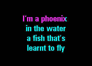 I'm a phoenix
in the water

a fish that's
learnt to fly