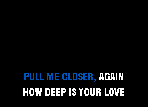 PULL ME CLOSER, AGAIN
HOW DEEP IS YOUR LOVE