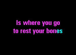 ls where you go

to rest your bones