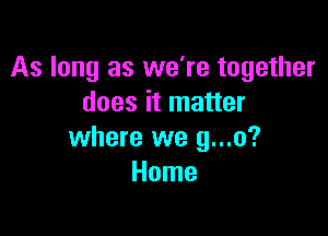 As long as we're together
does it matter

where we g...o?
Home