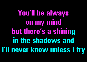 You'll be always
on my mind
but there's a shining
in the shadows and
I'll never know unless I try