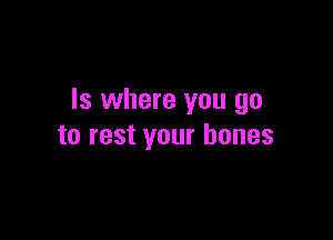 ls where you go

to rest your bones