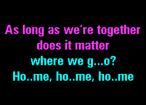 As long as we're together
does it matter

where we g...o?
Ho..me, ho..me, ho..me