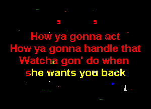 3 3

How yd gonn'a act '
How ya gonna handle that

Watcha gon' do when
she wants you back