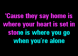 'Cause they say home is
where your heart is set in
stone is where you go
when you're alone